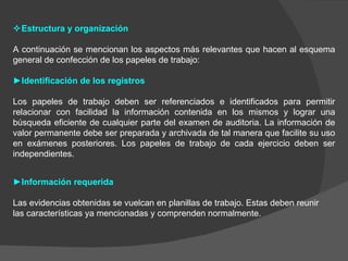  Estructura y organización A continuación se mencionan los aspectos más relevantes que hacen al esquema general de confección de los papeles de trabajo: ► Identificación de los registros Los papeles de trabajo deben ser referenciados e identificados para permitir relacionar con facilidad la información contenida en los mismos y lograr una búsqueda eficiente de cualquier parte del examen de auditoria. La información de valor permanente debe ser preparada y archivada de tal manera que facilite su uso en exámenes posteriores. Los papeles de trabajo de cada ejercicio deben ser independientes. ► Información requerida Las evidencias obtenidas se vuelcan en planillas de trabajo. Estas deben reunir las características ya mencionadas y comprenden normalmente. 