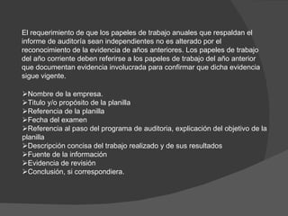  Nombre de la empresa.  Titulo y/o propósito de la planilla  Referencia de la planilla  Fecha del examen   Referencia al paso del programa de auditoria, explicación del objetivo de la planilla  Descripción concisa del trabajo realizado y de sus resultados  Fuente de la información  Evidencia de revisión  Conclusión, si correspondiera. El requerimiento de que los papeles de trabajo anuales que respaldan el informe de auditoría sean independientes no es alterado por el reconocimiento de la evidencia de años anteriores. Los papeles de trabajo del año corriente deben referirse a los papeles de trabajo del año anterior que documentan evidencia involucrada para confirmar que dicha evidencia sigue vigente. 