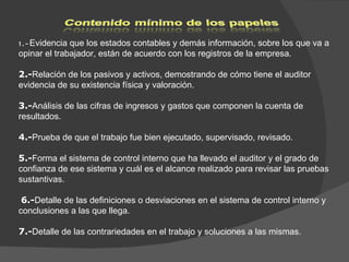 1.- Evidencia que los estados contables y demás información, sobre los que va a opinar el trabajador, están de acuerdo con los registros de la empresa.   2.- Relación de los pasivos y activos, demostrando de cómo tiene el auditor evidencia de su existencia física y valoración.    3.- Análisis de las cifras de ingresos y gastos que componen la cuenta de resultados.    4.- Prueba de que el trabajo fue bien ejecutado, supervisado, revisado. 5.- Forma el sistema de control interno que ha llevado el auditor y el grado de confianza de ese sistema y cuál es el alcance realizado para revisar las pruebas sustantivas.    6.- Detalle de las definiciones o desviaciones en el sistema de control interno y conclusiones a las que llega.    7.- Detalle de las contrariedades en el trabajo y soluciones a las mismas.  