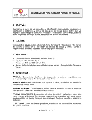 PROCEDIMIENTO PARA ELABORAR PAPELES DE TRABAJO
1. OBJETIVO :
Estandarizar a través de los elementos de Identificación, referenciación, conclusiones y
clasificación, la elaboración y entrega de los papeles de trabajo, que en archivo duro y/o
magnético deba entregar al concluir el Proceso de Prestación de Servicio Micro, cada uno
de los integrantes del equipo auditor, de acuerdo con la labor desarrollada.
2. ALCANCE:
Inicia cuando el Equipo Auditor determina la forma de realizar la referenciación y las marcas
de auditoría a utilizar en la elaboración de papeles de trabajo y termina cuando el
responsable del aprueba y procede a archivar los papeles de trabajo.
3. BASE LEGAL:
• Constitución Política de Colombia, artículos 268 y 272.
• Ley 42, de 1993, artículos 8 y 65.
• Decreto Ley 1421 de 1993, artículo 105.
• Normas de Auditoría Gubernamental Colombianas: Manejo y Custodia de los Papeles de
Trabajo
4. DEFINICIONES :
ARCHIVO: Ordenamiento clasificado de documentos y archivos magnéticos, que
correspondan al proceso de Prestación de Servicio Micro
ARCHIVO CORRIENTE: Documentos que soportan la labor y evidencias del Proceso de
Prestación de Servicio Micro.
ARCHIVO GENERAL: Correspondencia interna recibida y enviada durante el tiempo de
realización del Proceso de Prestación de Servicio Micro
ARCHIVO PERMANENTE: Documentos del sujeto de control o aplicables a éste, tales
como: normas, reglamentos, disposiciones, procedimientos, manuales, entre otros, que no
son susceptibles de cambio frecuente, que constituyen fuente de consulta en posteriores
auditorías.
CONCLUSION: Juicios de carácter profesional, basados en las observaciones resultantes
del examen efectuado.
PAGINA 2 DE 10
 