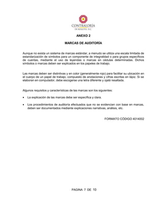 ANEXO 2
MARCAS DE AUDITORÍA
Aunque no exista un sistema de marcas estándar, a menudo se utiliza una escala limitada de
estandarización de símbolos para un componente de integralidad o para grupos específicos
de cuentas, mediante el uso de leyendas o marcas en cédulas determinadas. Dichos
símbolos o marcas deben ser explicados en los papeles de trabajo.
Las marcas deben ser distintivas y en color (generalmente rojo) para facilitar su ubicación en
el cuerpo de un papel de trabajo, compuesto de anotaciones y cifras escritas en lápiz. Si se
elaboran en computador, debe escogerse una letra diferente y ojalá resaltada.
Algunos requisitos y características de las marcas son los siguientes:
• La explicación de las marcas debe ser específica y clara.
• Los procedimientos de auditoría efectuados que no se evidencian con base en marcas,
deben ser documentados mediante explicaciones narrativas, análisis, etc.
FORMATO CÓDIGO 4014002
PAGINA 7 DE 10
 