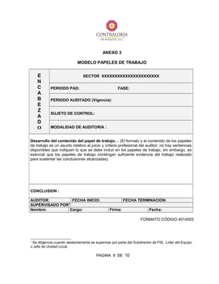 ANEXO 3
MODELO PAPELES DE TRABAJO
E
N
C
A
B
E
Z
A
D
O
SECTOR XXXXXXXXXXXXXXXXXXXXXX
PERIODO PAD: FASE:
PERIODO AUDITADO (Vigencia):
SUJETO DE CONTROL:
MODALIDAD DE AUDITORIA :
Desarrollo del contenido del papel de trabajo… (El formato y el contenido de los papeles
de trabajo es un asunto relativo al juicio y criterio profesional del auditor; no hay sentencias
disponibles que indiquen lo que se debe incluir en los papeles de trabajo, sin embargo, es
esencial que los papeles de trabajo contengan suficiente evidencia del trabajo realizado
para sustentar las conclusiones alcanzadas).
CONCLUSION :
AUDITOR: FECHA INICIO: FECHA TERMINACION:
SUPÉRVISADO POR3
:
Nombre: Cargo: Firma: Fecha:
FORMATO CÓDIGO 4014003
3
Se diligencia cuando aleatoriamente se supervise por parte del Subdirector de FIS, Líder del Equipo
o Jefe de Unidad Local.
PAGINA 8 DE 10
 