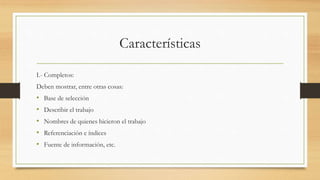 Características
I.- Completos:
Deben mostrar, entre otras cosas:
• Base de selección
• Describir el trabajo
• Nombres de quienes hicieron el trabajo
• Referenciación e índices
• Fuente de información, etc.
 