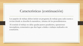 Características (continuación)
Los papeles de trabajo deben incluir un programa de trabajo para cada cuenta a
revisar donde se describa la naturaleza y alcance de los procedimientos.
Al concluir el trabajo no debe quedar puntos pendientes, operaciones
incompletas, comentarios que den lugar a dudas o trabajos realizados sin
conclusión.
 