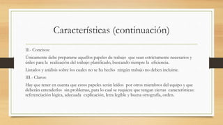Características (continuación)
II.- Concisos:
Únicamente debe prepararse aquellos papeles de trabajo que sean estrictamente necesarios y
útiles para la realización del trabajo planificado, buscando siempre la eficiencia.
Listados y análisis sobre los cuales no se ha hecho ningún trabajo no deben incluirse.
III.- Claros:
Hay que tener en cuenta que estos papeles serán leídos por otros miembros del equipo y que
deberán entenderlos sin problemas, para lo cual se requiere que tengan ciertas características:
referenciación lógica, adecuada explicación, letra legible y buena ortografía, orden.
 