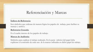 Referenciación y Marcas
Índices de Referencia:
Son símbolos que ordenan de manera lógica los papeles de trabajo, para facilitar su
manejo y archivo.
Referencia Cruzada:
Es el cuadre interno de los papeles de trabajo.
Marcas de Auditoría:
Símbolos para explicar el trabajo realizado. En la parte inferior del papel debe
explicarse el contenido de cada una de la marcas utilizadas en dicho papel de trabajo.
 