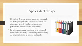 Papeles de Trabajo
• El auditor debe preparar y mantener los papeles
de trabajo cuya forma y contenido deben ser
diseñados acorde con las circunstancias
particulares de la auditoría que realiza.
• La información que contienen es la principal
constancia del trabajo realizado por el auditor y
de las conclusiones a las que ha llegado.
 