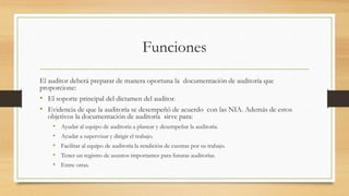 Funciones
El auditor deberá preparar de manera oportuna la documentación de auditoría que
proporcione:
• El soporte principal del dictamen del auditor.
• Evidencia de que la auditoría se desempeñó de acuerdo con las NIA. Además de estos
objetivos la documentación de auditoría sirve para:
• Ayudar al equipo de auditoría a planear y desempeñar la auditoría.
• Ayudar a supervisar y dirigir el trabajo.
• Facilitar al equipo de auditoría la rendición de cuentas por su trabajo.
• Tener un registro de asuntos importantes para futuras auditorías.
• Entre otras.
 