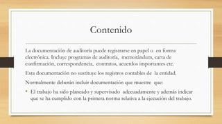 Contenido
La documentación de auditoría puede registrarse en papel o en forma
electrónica. Incluye programas de auditoría, memorándum, carta de
confirmación, correspondencia, contratos, acuerdos importantes etc.
Esta documentación no sustituye los registros contables de la entidad.
Normalmente deberán incluir documentación que muestre que:
• El trabajo ha sido planeado y supervisado adecuadamente y además indicar
que se ha cumplido con la primera norma relativa a la ejecución del trabajo.
 