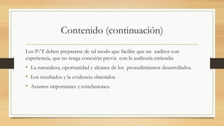 Contenido (continuación)
Los P/T deben prepararse de tal modo que facilite que un auditor con
experiencia, que no tenga conexión previa con la auditoría entienda:
• La naturaleza, oportunidad y alcance de los procedimientos desarrollados.
• Los resultados y la evidencia obtenidos
• Asuntos importantes y conclusiones.
 