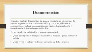 Documentación
El auditor también documentará de manera oportuna las discusiones de
asuntos importantes con la administración y con otros, si hubieron
contradicciones deberá documentar cómo manejó la contradicción o
inconsistencia al formar la conclusión final.
En los papeles de trabajo deberá quedar constancia de:
• Quien desempeñó el trabajo de auditoría y la fecha en que se terminó el
trabajo.
• Quién revisó el trabajo y la fecha y extensión de dicha revisión.
 