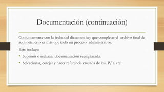Documentación (continuación)
Conjuntamente con la fecha del dictamen hay que completar el archivo final de
auditoría, esto es más que todo un proceso administrativo.
Esto incluye:
• Suprimir o rechazar documentación reemplazada.
• Seleccionar, cotejar y hacer referencia cruzada de los P/T. etc.
 