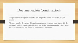 Documentación (continuación)
Los papeles de trabajo de auditoría son propiedad de los auditores, no del
cliente.
Algunos papeles de trabajo del auditor pueden servir como una fuente útil de
referencia para su cliente, pero los P/T no deben ser considerados como parte
de, o un sustituto de los libros de contabilidad del cliente.
 