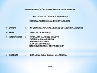 UNIVERSIDAD CATÓLICA LOS ÁNGELES DE CHIMBOTE
FACULTAD DE CIENCIA E INGENIERIA
ESCUELA PROFESIONAL DE CONTABILIDAD
 CURSO : INFORMATICA APLICADA EN LOS ESTADOS FINANCIEROS
 TEMA : PAPELES DE TRABAJO
 INTEGRANTES : TAPULLIMA MARQUEZ WALDYR
FATAMA AHUANARI ARDIN
SERRANO DIAZ IVAN
ALVA CULQUI BRENDA
RODRIGUEZ BEDON ROLY ROBINSON
 DOCENTE : DRA. JENY ALCAHUAMAN VILLANUEVA
2023
 
