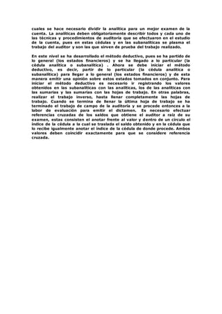 cuales se hace necesario dividir la analítica para un mejor examen de la
cuenta. La analíticas deben obligatoriamente describir todos y cada uno de
las técnicas y procedimientos de auditoría que se efectuaron en el estudio
de la cuenta, pues en estas cédulas y en las subanalíticas se plasma el
trabajo del auditor y son las que sirven de prueba del trabajo realizado.
En este nivel se ha desarrollado el método deductivo, pues se ha partido de
lo general (los estados financieros) y se ha llegado a lo particular (la
cédula analítica o subanalítica) . Ahora se debe iniciar el método
deductivo, es decir, partir de lo particular (la cédula analítica o
subanalítica) para llegar a lo general (los estados financieros) y de esta
manera emitir una opinión sobre estos estados tomados en conjunto. Para
iniciar el método deductivo es necesario ir registrando los valores
obtenidos en las subanalíticas con las analíticas, los de las analíticas con
las sumarias y las sumarias con las hojas de trabajo. En otras palabras,
realizar el trabajo inverso, hasta llenar completamente las hojas de
trabajo. Cuando se termina de llenar la última hoja de trabajo se ha
terminado el trabajo de campo de la auditoría y se procede entonces a la
labor de evaluación para emitir el dictamen. Es necesario efectuar
referencias cruzadas de los saldos que obtiene el auditor a raíz de su
examen, estas consisten el anotar frente al valor y dentro de un círculo el
índice de la cédula a la cual se traslada el saldo obtenido y en la cédula que
lo recibe igualmente anotar el índice de la cédula de donde procede. Ambos
valores deben coincidir exactamente para que se considere referencia
cruzada.
 