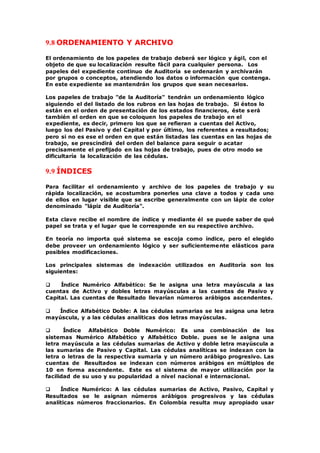9.8 ORDENAMIENTO Y ARCHIVO
El ordenamiento de los papeles de trabajo deberá ser lógico y ágil, con el
objeto de que su localización resulte fácil para cualquier persona. Los
papeles del expediente continuo de Auditoría se ordenarán y archivarán
por grupos o conceptos, atendiendo los datos o información que contenga.
En este expediente se mantendrán los grupos que sean necesarios.
Los papeles de trabajo "de la Auditoría" tendrán un ordenamiento lógico
siguiendo el del listado de los rubros en las hojas de trabajo. Si éstos lo
están en el orden de presentación de los estados financieros, éste será
también el orden en que se coloquen los papeles de trabajo en el
expediente, es decir, primero los que se refieran a cuentas del Activo,
luego los del Pasivo y del Capital y por último, los referentes a resultados;
pero si no es ese el orden en que están listadas las cuentas en las hojas de
trabajo, se prescindirá del orden del balance para seguir o acatar
precisamente el prefijado en las hojas de trabajo, pues de otro modo se
dificultaría la localización de las cédulas.
9.9 ÍNDICES
Para facilitar el ordenamiento y archivo de los papeles de trabajo y su
rápida localización, se acostumbra ponerles una clave a todos y cada uno
de ellos en lugar visible que se escribe generalmente con un lápiz de color
denominado "lápiz de Auditoría".
Esta clave recibe el nombre de índice y mediante él se puede saber de qué
papel se trata y el lugar que le corresponde en su respectivo archivo.
En teoría no importa qué sistema se escoja como índice, pero el elegido
debe proveer un ordenamiento lógico y ser suficientemente elásticos para
posibles modificaciones.
Los principales sistemas de indexación utilizados en Auditoría son los
siguientes:
 Índice Numérico Alfabético: Se le asigna una letra mayúscula a las
cuentas de Activo y dobles letras mayúsculas a las cuentas de Pasivo y
Capital. Las cuentas de Resultado llevarían números arábigos ascendentes.
 Índice Alfabético Doble: A las cédulas sumarias se les asigna una letra
mayúscula, y a las cédulas analíticas dos letras mayúsculas.
 Índice Alfabético Doble Numérico: Es una combinación de los
sistemas Numérico Alfabético y Alfabético Doble. pues se le asigna una
letra mayúscula a las cédulas sumarias de Activo y doble letra mayúscula a
las sumarias de Pasivo y Capital. Las cédulas analíticas se indexan con la
letra o letras de la respectiva sumaria y un número arábigo progresivo. Las
cuentas de Resultados se indexan con números arábigos en múltiplos de
10 en forma ascendente. Este es el sistema de mayor utilización por la
facilidad de su uso y su popularidad a nivel nacional e internacional.
 Índice Numérico: A las cédulas sumarias de Activo, Pasivo, Capital y
Resultados se le asignan números arábigos progresivos y las cédulas
analíticas números fraccionarios. En Colombia resulta muy apropiado usar
 
