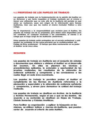 9.12 PROPIEDAD DE LOS PAPELES DE TRABAJO
Los papeles de trabajo son la fundamentación de la opinión del Auditor en
su dictamen y por tanto respaldan el trabajo realizado por el mismo y
tienen una utilización que va más allá de la Auditoría del período en que
estos se realizaron, pues son origen de la información para futuras
Auditorías, bien sea que las realice el mismo Contador Público u otro
colega.
Por la importancia y la responsabilidad que revisten para el Auditor, los
papeles de trabajo son de su propiedad, pero deben estar disponibles para
ser exhibidos en cualquier momento a las autoridades, al cliente o al
colega que se haga cargo de las Auditorías posteriores.
Estos papeles de trabajo están protegidos por el secreto profesional y solo
pueden ser exhibidos en los casos previstos por la confidencialidad del
Código de Ética profesional. El tiempo que debe mantenerlos en su poder
el Auditor es de cinco años.
RESUMEN
Los papeles de trabajo en Auditoría son el conjunto de cédulas
y documentos que elabora u obtiene el Auditor en el desarrollo
del examen. En ellos se plasman las técnicas y
procedimientos aplicados, la extensión y oportunidad de las
pruebas realizadas, los resultados de la obtención de
evidencia suficiente y competente y las conclusiones a las
cuales llegó en cada área examinada.
Los papeles de trabajo le permiten probar al Auditor el
cumplimiento de las Normas de Auditoría referentes a la
planeación y supervisión y la obtención de evidencia suficiente
y competente, y sirven para demostrar la calidad del trabajo
realizado.
Los papeles de trabajo se clasifican en Archivo de la Auditoría
y Archivo Permanente, según el uso a que se les destine. De
acuerdo a su contenido se clasifican en Hojas de Trabajo,
Cédula Sumarias y Cédulas Analíticas.
Para facilitar su organización y agilizar la búsqueda en los
mismos, se utilizan índices y marcas de Auditoría, que pueden
variar de acuerdo al criterio de cada Auditor.
 
