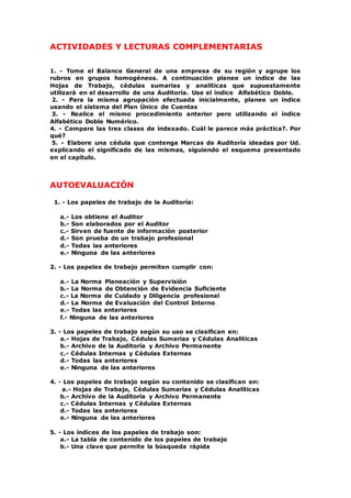 ACTIVIDADES Y LECTURAS COMPLEMENTARIAS
1. - Tome el Balance General de una empresa de su región y agrupe los
rubros en grupos homogéneos. A continuación planee un índice de las
Hojas de Trabajo, cédulas sumarias y analíticas que supuestamente
utilizará en el desarrollo de una Auditoría. Use el índice Alfabético Doble.
2. - Para la misma agrupación efectuada inicialmente, planee un índice
usando el sistema del Plan Único de Cuentas
3. - Realice el mismo procedimiento anterior pero utilizando el índice
Alfabético Doble Numérico.
4. - Compare las tres clases de indexado. Cuál le parece más práctica?. Por
qué?
5. - Elabore una cédula que contenga Marcas de Auditoría ideadas por Ud.
explicando el significado de las mismas, siguiendo el esquema presentado
en el capítulo.
AUTOEVALUACIÓN
1. - Los papeles de trabajo de la Auditoría:
a.- Los obtiene el Auditor
b.- Son elaborados por el Auditor
c.- Sirven de fuente de información posterior
d.- Son prueba de un trabajo profesional
d.- Todas las anteriores
e.- Ninguna de las anteriores
2. - Los papeles de trabajo permiten cumplir con:
a.- La Norma Planeación y Supervisión
b.- La Norma de Obtención de Evidencia Suficiente
c.- La Norma de Cuidado y Diligencia profesional
d.- La Norma de Evaluación del Control Interno
e.- Todas las anteriores
f.- Ninguna de las anteriores
3. - Los papeles de trabajo según su uso se clasifican en:
a.- Hojas de Trabajo, Cédulas Sumarias y Cédulas Analíticas
b.- Archivo de la Auditoría y Archivo Permanente
c.- Cédulas Internas y Cédulas Externas
d.- Todas las anteriores
e.- Ninguna de las anteriores
4. - Los papeles de trabajo según su contenido se clasifican en:
a.- Hojas de Trabajo, Cédulas Sumarias y Cédulas Analíticas
b.- Archivo de la Auditoría y Archivo Permanente
c.- Cédulas Internas y Cédulas Externas
d.- Todas las anteriores
e.- Ninguna de las anteriores
5. - Los índices de los papeles de trabajo son:
a.- La tabla de contenido de los papeles de trabajo
b.- Una clave que permite la búsqueda rápida
 