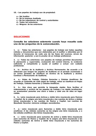 10. - Los papeles de trabajo son de propiedad:
a.- Del Auditor
b.- De la empresa Auditada
c.- De los organismos de control y autoridades
d.- Todas las anteriores
e.- Ninguna de las anteriores
SOLUCIONES
Consulte las soluciones solamente cuando haya resuelto cada
una de las preguntas de la autoevaluación.
1. e.- Todas las anteriores: Los papeles de trabajo son todas aquellas
cédulas y documentos que son elaborados por el auditor u obtenidos por él
durante el transcurso de cada una de las fases del examen, sirven de
información posterior y son la prueba de un trabajo profesional.
2. e.- Todas las anteriores: Los papeles de trabajo permiten documentar
la planeación y supervisión, evaluación del control interno, la evidencia
suficiente y competente y ayuda al auditor a actuar con cuidado
profesional.
3. b.- Archivo de la Auditoría y Archivo Permanente: De acuerdo a la
utilización que tengan los papeles de Auditoría en el período examinado o
en varios períodos de clasifican en Archivo de la Auditoría y Archivo
Continuo o Permanente de Auditoría.
4. a.- Hojas de Trabajo, Cédulas Sumarias y Cédulas Analíticas: De
acuerdo al contenido de cada papel de trabajo, estos se clasifican en Hojas
de Trabajo, Cédulas Sumarias y Cédulas Analíticas.
5. b.- Una clave que permite la búsqueda rápida: Para facilitar el
ordenamiento y archivo de los papeles de trabajo y su rápida localización,
se acostumbra ponerles una clave a todos y cada uno de ellos en lugar
visible.
6. b.- Letra mayúscula para Activos y doble letra mayúscula para Pasivos
y Capital: Se le asigna una letra mayúscula a las cuentas de Activo y dobles
letras mayúsculas a las cuentas de Pasivo y Capital. Las cuentas de
Resultado llevarían números arábigos ascendentes.
7. a.- Letra mayúscula para Sumarias y doble letra mayúscula para
analíticas: A las cédulas sumarias se les asigna una letra mayúscula, y a
las cédulas analíticas dos letras mayúsculas.
8. c.- Letra mayúscula para sumarias de activo y doble letra mayúscula
para sumarias de Pasivo y Capital: Se le asigna una letra mayúscula a las
cédulas sumarias de Activo y doble letra mayúscula a las sumarias de
Pasivo y Capital.
 