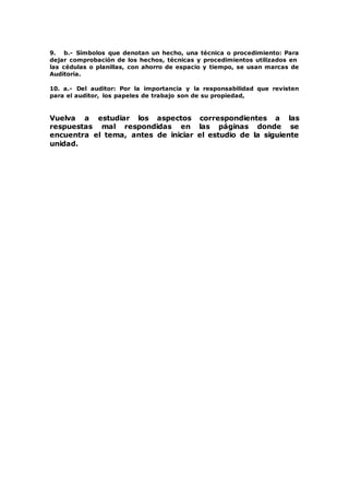 9. b.- Símbolos que denotan un hecho, una técnica o procedimiento: Para
dejar comprobación de los hechos, técnicas y procedimientos utilizados en
las cédulas o planillas, con ahorro de espacio y tiempo, se usan marcas de
Auditoría.
10. a.- Del auditor: Por la importancia y la responsabilidad que revisten
para el auditor, los papeles de trabajo son de su propiedad,
Vuelva a estudiar los aspectos correspondientes a las
respuestas mal respondidas en las páginas donde se
encuentra el tema, antes de iniciar el estudio de la siguiente
unidad.
 