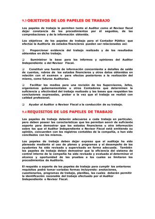 9.3 OBJETIVOS DE LOS PAPELES DE TRABAJO
Los papeles de trabajo le permiten tanto al Auditor como al Revisor fiscal
dejar constancia de los procedimientos por él seguidos, de las
comprobaciones y de la información obtenida.
Los objetivos de los papeles de trabajo para el Contador Público que
efectúe la Auditoría de estados financieros pueden ser relacionados así:
 Proporcionar evidencia del trabajo realizado y de los resultados
obtenidos en dicho trabajo.
 Suministrar la base para los informes y opiniones del Auditor
Independiente o del Revisor Fiscal.
 Constituir una fuente de información concerniente a detalles de saldo
de cuentas, rubros de los estados financieros y otros datos obtenidos en
relación con el examen o para efectos posteriores a la realización del
mismo, como futuras Auditorías.
 Facilitar los medios para una revisión de los Supervisores, Jefes,
organismos gubernamentales u otros Contadores que determinen la
suficiencia y efectividad del trabajo realizado y las bases que respaldan las
conclusiones expresadas, probar a la vez que el trabajo se realizó con
calidad profesional.
 Ayudar al Auditor o Revisor Fiscal a la conducción de su trabajo.
9.4 REQUISITOS DE LOS PAPELES DE TRABAJO
Los papeles de trabajo deberán adecuarse a cada trabajo en particular,
pero deben poseer las características que les permitan servir de suficiente
soporte para demostrar que los estados financieros u otra información
sobre los que el Auditor Independiente o Revisor Fiscal está emitiendo su
opinión, concuerden con los registros contables de la compañía, o han sido
conciliados con los mismos.
Los papeles de trabajo deben dejar expreso que el auditaje ha sido
planeado mediante el uso de planes y programas y el desempeño de los
ayudantes ha sido revisado y supervisado en forma adecuada. También
los papeles de trabajo deben demostrar que la eficiencia del sistema de
control interno de la compañía ha sido revisada y evaluada al determinar el
alcance y oportunidad de las pruebas a los cuales se limitaron los
procedimientos de Auditoría.
El respaldo o soporte de los papeles de trabajo para cumplir los anteriores
requisitos podrá tomar variadas formas incluyendo: anotaciones,
cuestionarios, programas de trabajo, planillas, las cuales deberán permitir
la identificación razonable del trabajo efectuado por el Auditor
Independiente o Revisor Fiscal.
 