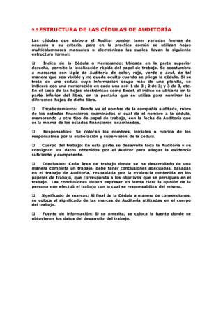 9.5 ESTRUCTURA DE LAS CÉDULAS DE AUDITORÍA
Las cédulas que elabora el Auditor pueden tener variadas formas de
acuerdo a su criterio, pero en la practica común se utilizan hojas
multicolumnares manuales o electrónicas las cuales llevan la siguiente
estructura formal:
 Índice de la Cédula o Memorando: Ubicada en la parte superior
derecha, permite la localización rápida del papel de trabajo. Se acostumbra
a marcarse con lápiz de Auditoría de color, rojo, verde o azul, de tal
manera que sea visible y no quede oculto cuando se pliega la cédula. Si se
trata de una cédula cuya información ocupa más de una planilla, se
indicará con una numeración en cada una así: 1 de 3 ; 2 de 3; y 3 de 3, etc.
En el caso de las hojas electrónicas como Excel, el índice se ubicaría en la
parte inferior del libro, en la pestaña que se utiliza para nominar las
diferentes hojas de dicho libro.
 Encabezamiento: Donde va el nombre de la compañía auditada, rubro
de los estados financieros examinados el cual da el nombre a la cédula,
memorando u otro tipo de papel de trabajo, con la fecha de Auditoría que
es la misma de los estados financieros examinados.
 Responsables: Se colocan los nombres, iniciales o rubrica de los
responsables por la elaboración y supervisión de la cédula.
 Cuerpo del trabajo: En esta parte se desarrolla toda la Auditoría y se
consignan los datos obtenidos por el Auditor para allegar la evidencia
suficiente y competente.
 Conclusión: Cada área de trabajo donde se ha desarrollado de una
manera completa un trabajo, debe tener conclusiones adecuadas, basadas
en el trabajo de Auditoría, respaldada por la evidencia contenida en los
papeles de trabajo, que corresponda a los objetivos que se persiguen en el
trabajo. Las conclusiones deben expresar en forma clara la opinión de la
persona que efectuó el trabajo con lo cual se responsabiliza del mismo.
 Significado de marcas: Al final de la Cédula a manera de convenciones,
se coloca el significado de las marcas de Auditoría utilizadas en el cuerpo
del trabajo.
 Fuente de información: Si se amerita, se coloca la fuente donde se
obtuvieron los datos del desarrollo del trabajo.
 