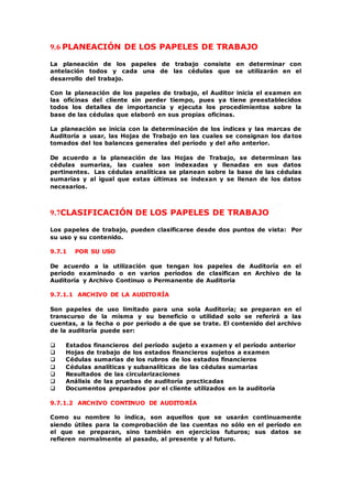 9.6 PLANEACIÓN DE LOS PAPELES DE TRABAJO
La planeación de los papeles de trabajo consiste en determinar con
antelación todos y cada una de las cédulas que se utilizarán en el
desarrollo del trabajo.
Con la planeación de los papeles de trabajo, el Auditor inicia el examen en
las oficinas del cliente sin perder tiempo, pues ya tiene preestablecidos
todos los detalles de importancia y ejecuta los procedimientos sobre la
base de las cédulas que elaboró en sus propias oficinas.
La planeación se inicia con la determinación de los índices y las marcas de
Auditoría a usar, las Hojas de Trabajo en las cuales se consignan los datos
tomados del los balances generales del período y del año anterior.
De acuerdo a la planeación de las Hojas de Trabajo, se determinan las
cédulas sumarias, las cuales son indexadas y llenadas en sus datos
pertinentes. Las cédulas analíticas se planean sobre la base de las cédulas
sumarias y al igual que estas últimas se indexan y se llenan de los datos
necesarios.
9.7CLASIFICACIÓN DE LOS PAPELES DE TRABAJO
Los papeles de trabajo, pueden clasificarse desde dos puntos de vista: Por
su uso y su contenido.
9.7.1 POR SU USO
De acuerdo a la utilización que tengan los papeles de Auditoría en el
período examinado o en varios períodos de clasifican en Archivo de la
Auditoría y Archivo Continuo o Permanente de Auditoría
9.7.1.1 ARCHIVO DE LA AUDITORÍA
Son papeles de uso limitado para una sola Auditoría; se preparan en el
transcurso de la misma y su beneficio o utilidad solo se referirá a las
cuentas, a la fecha o por período a de que se trate. El contenido del archivo
de la auditoría puede ser:
 Estados financieros del período sujeto a examen y el período anterior
 Hojas de trabajo de los estados financieros sujetos a examen
 Cédulas sumarias de los rubros de los estados financieros
 Cédulas analíticas y subanalíticas de las cédulas sumarias
 Resultados de las circularizaciones
 Análisis de las pruebas de auditoría practicadas
 Documentos preparados por el cliente utilizados en la auditoría
9.7.1.2 ARCHIVO CONTINUO DE AUDITORÍA
Como su nombre lo indica, son aquellos que se usarán continuamente
siendo útiles para la comprobación de las cuentas no sólo en el período en
el que se preparan, sino también en ejercicios futuros; sus datos se
refieren normalmente al pasado, al presente y al futuro.
 