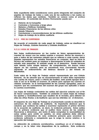 Este expediente debe considerarse como parte integrante del conjunto de
papeles de trabajo de todas y cada una de las auditorías a las cuales se
refieran los datos que contiene. También se conoce como el archivo
permanente. El contenido del Archivo Permanente puede ser:
 Historia de la Compañía
 Contratos y Convenios a largo plazo
 Sistema y Políticas Contables
 Estados Financieros de los últimos años
 Estado Tributario
 Conclusiones y recomendaciones de las últimas auditorías
 Hojas de trabajo de la última auditoría
9.7.2 POR SU CONTENIDO
De acuerdo al contenido de cada papel de trabajo, estos se clasifican en
Hojas de Trabajo, Cédulas Sumarias y Cédulas Analíticas
9.7.2.1 HOJA DE TRABAJO
Son hojas multicolumnares en las cuales se listan agrupamientos de
cuentas de mayor con los saldos sujetos a examen. Sirven de resumen y
guía o índice de las restantes cédulas que se refieran a cada cuenta. Estos
papeles representan los estados financieros en conjunto. Aquí se inicia la
técnica del análisis pues se empieza a descomponer el todo en unidades de
estudio más pequeñas. El método usado es el deductivo. Puede hacerse
este listado como simple balance de comprobación, sin buscar orden
alguno en las cuentas; pero se encontrará muy conveniente hacerlo
siguiendo el ordenamiento del Balance General y del Estado de
Resultados.
Cada rubro de la Hoja de Trabajo estará representado por una Cédula
Sumaria. Es de advertir que no necesariamente el rubro debe representar
una cuenta de mayor, pues a criterio del Auditor, este puede agrupar dos o
más si así se le facilita el examen. El criterio para agrupar las cuentas en
cédulas sumarias es la homogeneidad de las cuentas agrupadas, pues se
requiere que las conclusiones del examen del grupo sea aplicable a todas
la cuentas examinadas.
Las hojas de trabajo contendrán los saldos del ejercicio anterior con el fin
de hacer comparaciones. También se anotarán en estas hojas de trabajo
los ajustes y reclasificaciones que resulten de la revisión, para obtener en
ellas las cifras finales o de Auditoría que son las referidas en el dictamen.
El esquema de una Hoja de Trabajo es el presentado cuando se describió la
estructura de las cédulas de auditoría. Es importante destacar que la
columna que contiene los saldos a examinar representa el primer término
de la ecuación de auditoría, es decir, la evidencia primaria. Estos saldos
son la primera evidencia que el auditor tiene acerca de los estados
financieros a dictaminar, por tanto él debe comprobar la razonabilidad de
estos saldos para emitir su opinión, en otras palabras debe obtener
evidencia corroborativa de esta evidencia primaria para encontrar la
evidencia suficiente y competente que le exige la norma relativa a la
ejecución del trabajo.
La obtención de evidencia corroborativa, constituye en sí el trabajo de
campo y es la labor más dispendiosa de la auditoría. Esta evidencia
 