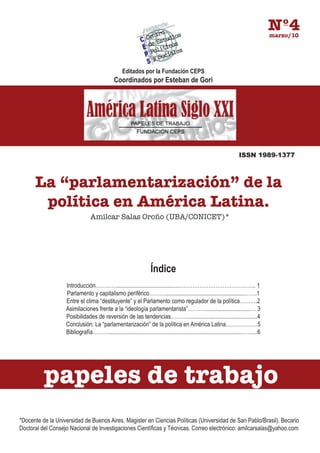 Nº4
                                                                                                                                      marzo/10




                                                   Editados por la Fundación CEPS
                                              Coordinados por Esteban de Gori




                                                                                                                      ISSN 1989-1377



      La “parlamentarización” de la
       política en América Latina.
                                Amilcar Salas Oroño (UBA/CONICET)*




                                                                   Índice
                   Introducción…………..........................................…………………………………….. 1
                   Parlamento y capitalismo periférico………......................................................…….1
                   Entre el clima “destituyente” y el Parlamento como regulador de la política……….2
                   Asimilaciones frente a la “ideología parlamentarista”………................................… 3
                   Posibilidades de reversión de las tendencias………................................................4
                   Conclusión: La “parlamentarización” de la política en América Latina………………5
                   Bibliografía………...........................................................................................……...6




          papeles de trabajo
*Docente de la Universidad de Buenos Aires. Magister en Ciencias Políticas (Universidad de San Pablo/Brasil). Becario
Doctoral del Consejo Nacional de Investigaciones Científicas y Técnicas. Correo electrónico: amilcarsalas@yahoo.com
 