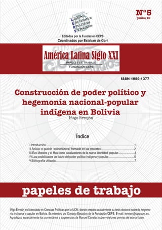 Nº5 junio/10




                                                        Editados por la Fundación CEPS
                                                   Coordinados por Esteban de Gori




                                                                                                                                   ISSN 1989-1377



    Construcción de poder político y
      hegemonía nacional-popular
          indígena en Bolivia
                                                                 Íñigo Errejón



                                                                          Índice
                I.Introducción.......................................................................................................................1
                II.Bolivia: el pueblo “antineoliberal” formado en las protestas.............................................2
                III.Evo Morales y el Mas como catalizadores de la nueva identidad popular......................4
                IV.Las posibilidades de futuro del poder político indígena y popular...................................5
                V.Bibliografía utilizada..........................................................................................................7




          papeles de trabajo
Íñigo Errejón es licenciado en Ciencias Políticas por la UCM, donde prepara actualmente su tesis doctoral sobre la hegemo-
nía indígena y popular en Bolivia. Es miembro del Consejo Ejecutivo de la Fundación CEPS. E-mail: ierrejon@cps.ucm.es.
Agradezco especialmente los comentarios y sugerencias de Manuel Canelas sobre versiones previas de este artículo.
 