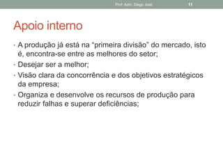 Prof. Adm. Diego José   11




Apoio interno
• A produção já está na “primeira divisão” do mercado, isto
  é, encontra-se entre as melhores do setor;
• Desejar ser a melhor;
• Visão clara da concorrência e dos objetivos estratégicos
  da empresa;
• Organiza e desenvolve os recursos de produção para
  reduzir falhas e superar deficiências;
 