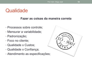 Prof. Adm. Diego José   15




Qualidade
           Fazer as coisas da maneira correta

• Processos sobre controle;
• Mensurar a variabilidade;
• Padronização;
• Foco no cliente;
• Qualidade x Custos;
• Qualidade x Confiança;
• Atendimento as especificações;
 