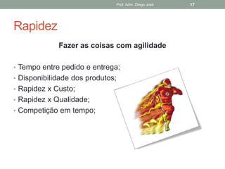 Prof. Adm. Diego José   17




Rapidez
             Fazer as coisas com agilidade

• Tempo entre pedido e entrega;
• Disponibilidade dos produtos;
• Rapidez x Custo;
• Rapidez x Qualidade;
• Competição em tempo;
 
