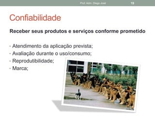 Prof. Adm. Diego José   19




Confiabilidade
Receber seus produtos e serviços conforme prometido

• Atendimento da aplicação prevista;
• Avaliação durante o uso/consumo;
• Reprodutibilidade;
• Marca;
 