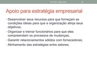 Prof. Adm. Diego José   5




Apoio para estratégia empresarial
• Desenvolver seus recursos para que forneçam as
  condições ideias para que a organização atinja seus
  objetivos;
• Organizar e treinar funcionários para que eles
  compreendam os processos de mudanças;
• Garantir relacionamentos sólidos com fornecedores;
• Alinhamento das estratégias entre setores;
 