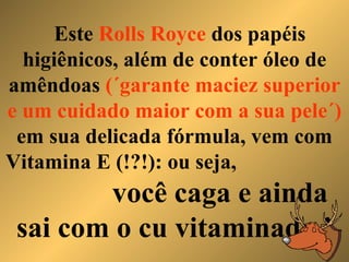 Este  Rolls Royce  dos papéis higiênicos, além de conter óleo de amêndoas  (´garante maciez superior e um cuidado maior com a sua pele´)  em sua delicada fórmula, vem com Vitamina E (!?!): ou seja,  você caga e ainda sai com o cu vitaminado ! 