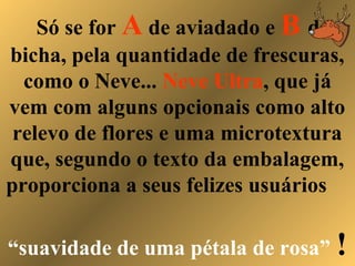 Só se for A de aviadado e B de
bicha, pela quantidade de frescuras,
como o Neve... Neve Ultra, que já
vem com alguns opcionais como alto
relevo de flores e uma microtextura
que, segundo o texto da embalagem,
proporciona a seus felizes usuários
“suavidade de uma pétala de rosa” !
 