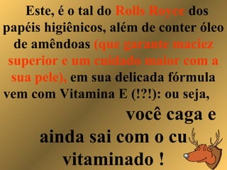 Este, é o tal do Rolls Royce dos
papéis higiênicos, além de conter óleo
de amêndoas (que garante maciez
superior e um cuidado maior com a
sua pele), em sua delicada fórmula
vem com Vitamina E (!?!): ou seja,
você caga e
ainda sai com o cu
vitaminado !
 