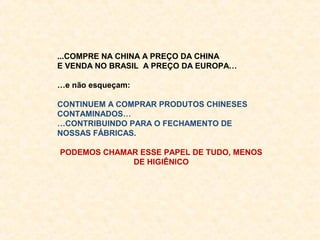 ...COMPRE NA CHINA A PREÇO DA CHINA
E VENDA NO BRASIL A PREÇO DA EUROPA…
…e não esqueçam:
CONTINUEM A COMPRAR PRODUTOS CHINESES
CONTAMINADOS…
…CONTRIBUINDO PARA O FECHAMENTO DE
NOSSAS FÁBRICAS.
PODEMOS CHAMAR ESSE PAPEL DE TUDO, MENOS
DE HIGIÊNICO

 