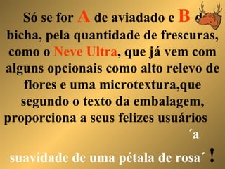 Só se for  A  de aviadado e  B  de bicha, pela quantidade de frescuras, como o  Neve Ultra , que já vem com alguns opcionais como alto relevo de flores e uma microtextura,que segundo o texto da embalagem, proporciona a seus felizes usuários  ´a suavidade de uma pétala de rosa´   ! 