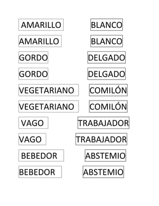  AMARILLO    BLANCO  <br />AMARILLO    BLANCO  <br />GORDO      DELGADO  <br />GORDO      DELGADO  <br />VEGETARIANO       COMILÓN  <br />VEGETARIANO       COMILÓN  <br /> VAGO                TRABAJADOR  <br />VAGO                TRABAJADOR  <br /> BEBEDOR             ABSTEMIO  <br />BEBEDOR             ABSTEMIO  <br /> RUBIO                     CALVO <br />RUBIO                     CALVO <br />INTELIGENTE                TONTO <br />INTELIGENTE<br />TONTO<br />