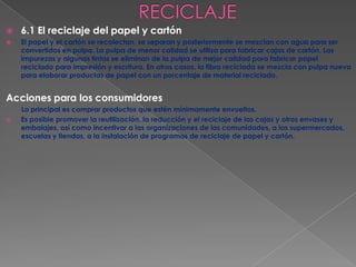    6.1 El reciclaje del papel y cartón
   El papel y el cartón se recolectan, se separan y posteriormente se mezclan con agua para ser
    convertidos en pulpa. La pulpa de menor calidad se utiliza para fabricar cajas de cartón. Las
    impurezas y algunas tintas se eliminan de la pulpa de mejor calidad para fabricar papel
    reciclado para impresión y escritura. En otros casos, la fibra reciclada se mezcla con pulpa nueva
    para elaborar productos de papel con un porcentaje de material reciclado.


Acciones para los consumidores
    Lo principal es comprar productos que estén mínimamente envueltos.
   Es posible promover la reutilización, la reducción y el reciclaje de las cajas y otros envases y
    embalajes, así como incentivar a las organizaciones de las comunidades, a los supermercados,
    escuelas y tiendas, a la instalación de programas de reciclaje de papel y cartón.
 