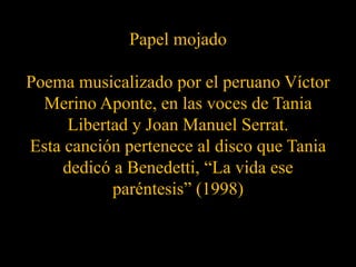 Papel mojadoPoema musicalizado por el peruano Víctor Merino Aponte, en las voces de Tania Libertad y Joan Manuel Serrat.Esta canción pertenece al disco que Tania dedicó a Benedetti, “La vida ese paréntesis” (1998)