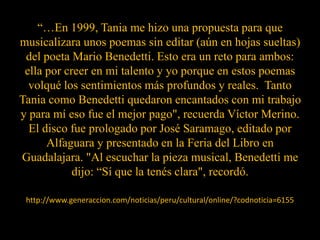 “…En 1999, Tania me hizo una propuesta para que musicalizara unos poemas sin editar (aún en hojas sueltas) del poeta Mario Benedetti. Esto era un reto para ambos: ella por creer en mi talento y yo porque en estos poemas volqué los sentimientos más profundos y reales.  Tanto Tania como Benedetti quedaron encantados con mi trabajo y para mí eso fue el mejor pago", recuerda Víctor Merino.El disco fue prologado por José Saramago, editado por Alfaguara y presentado en la Feria del Libro en Guadalajara. "Al escuchar la pieza musical, Benedetti me dijo: “Sí que la tenés clara", recordó.http://www.generaccion.com/noticias/peru/cultural/online/?codnoticia=6155