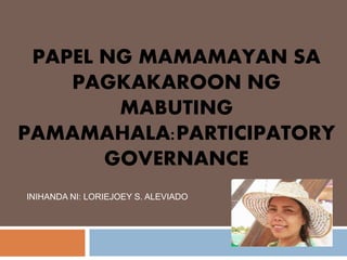 PAPEL NG MAMAMAYAN SA
PAGKAKAROON NG
MABUTING
PAMAMAHALA:PARTICIPATORY
GOVERNANCE
INIHANDA NI: LORIEJOEY S. ALEVIADO
 