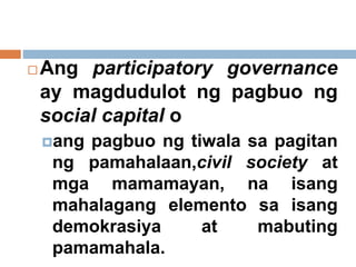  Ang participatory governance
ay magdudulot ng pagbuo ng
social capital o
ang pagbuo ng tiwala sa pagitan
ng pamahalaan,civil society at
mga mamamayan, na isang
mahalagang elemento sa isang
demokrasiya at mabuting
pamamahala.
 