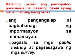 Maraming paraan ang participatory
governance na maaaring gawin upang
mapaunlad ang isang bansa.
ang pangangalap at
pagbabahagi ng
impormasyon sa
mamamayan.
pagdalo sa mga public
hearing at pagsasagawa ng
mga survey.
 