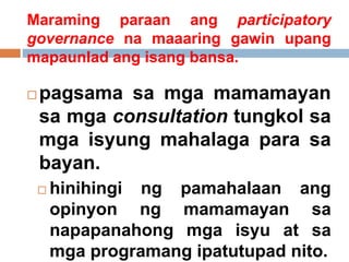  pagsama sa mga mamamayan
sa mga consultation tungkol sa
mga isyung mahalaga para sa
bayan.
 hinihingi ng pamahalaan ang
opinyon ng mamamayan sa
napapanahong mga isyu at sa
mga programang ipatutupad nito.
Maraming paraan ang participatory
governance na maaaring gawin upang
mapaunlad ang isang bansa.
 