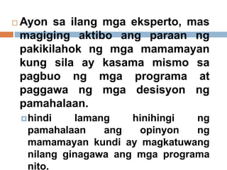  Ayon sa ilang mga eksperto, mas
magiging aktibo ang paraan ng
pakikilahok ng mga mamamayan
kung sila ay kasama mismo sa
pagbuo ng mga programa at
paggawa ng mga desisyon ng
pamahalaan.
hindi lamang hinihingi ng
pamahalaan ang opinyon ng
mamamayan kundi ay magkatuwang
nilang ginagawa ang mga programa
nito.
 