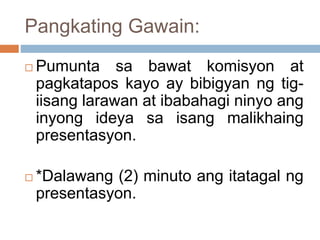 Pangkating Gawain:
 Pumunta sa bawat komisyon at
pagkatapos kayo ay bibigyan ng tig-
iisang larawan at ibabahagi ninyo ang
inyong ideya sa isang malikhaing
presentasyon.
 *Dalawang (2) minuto ang itatagal ng
presentasyon.
 
